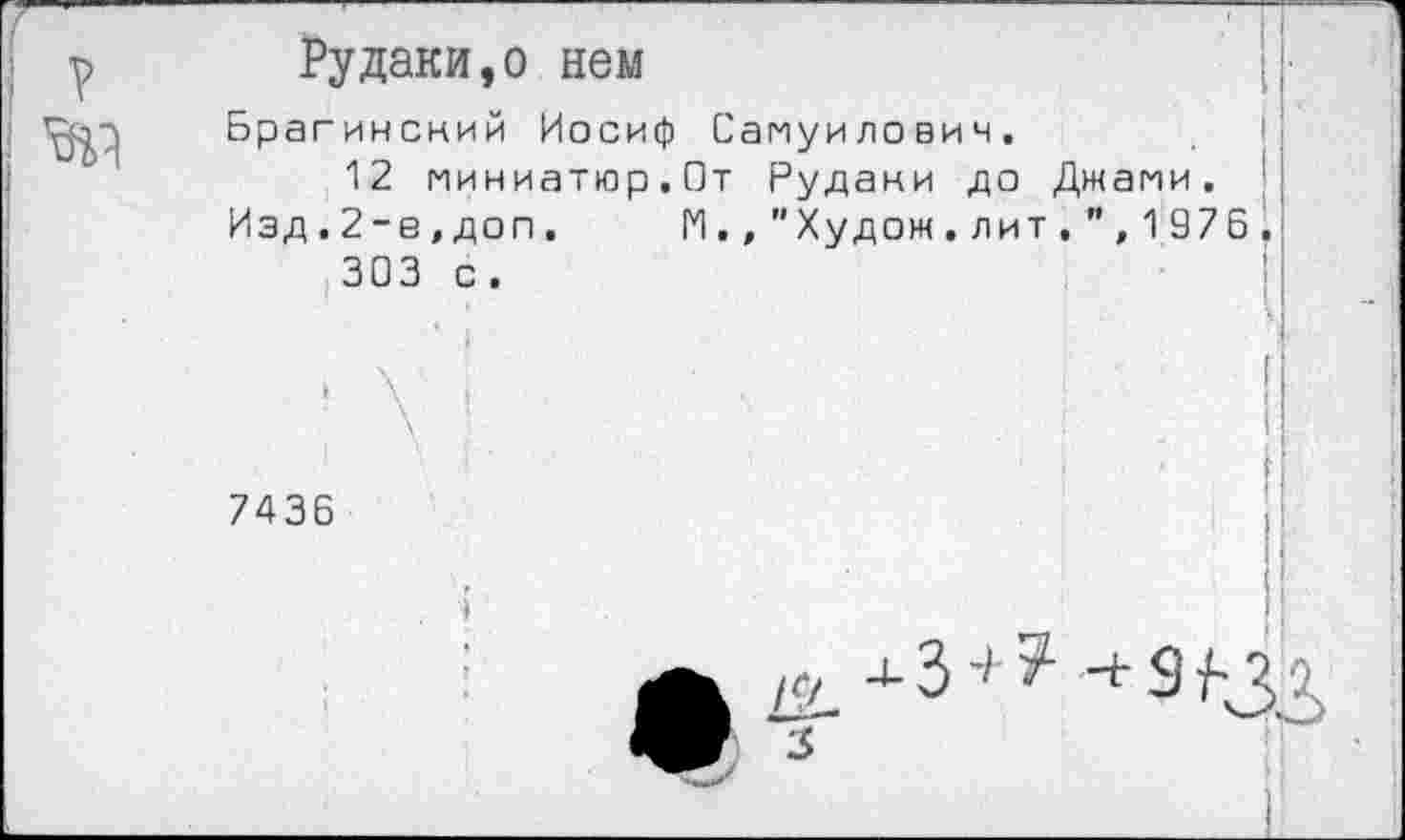 ﻿Рудаки,о нем
Брагинский Иосиф Самуилович.
12 миниатюр.От Рудани до Джами.
Изд.2-е,доп.	М.,"Худож.лит,", 1 976^
303 с.
7436
к/ -3’ 7 -+3^3 .
3